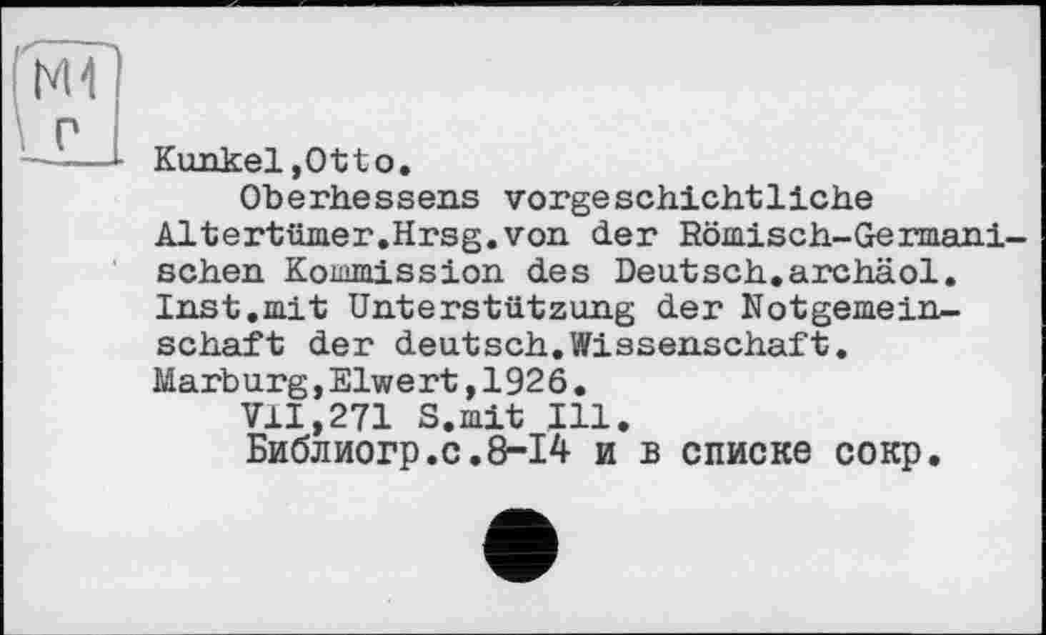 ﻿Kunkel,Otto.
Oberbesseus vorgeschichtliche Altertümer.Hrsg.von der Römisch-Germanischen Kommission des Deutsch.archäol. Inst.mit Unterstützung der Notgemeinschaft der deutsch.Wissenschaft. Marburg,Eiwert,1926.
VII,271 S.mit Ill.
Библиогр.с.8-14 и в списке сокр.